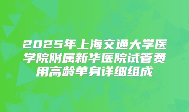 2025年上海交通大学医学院附属新华医院试管费用高龄单身详细组成