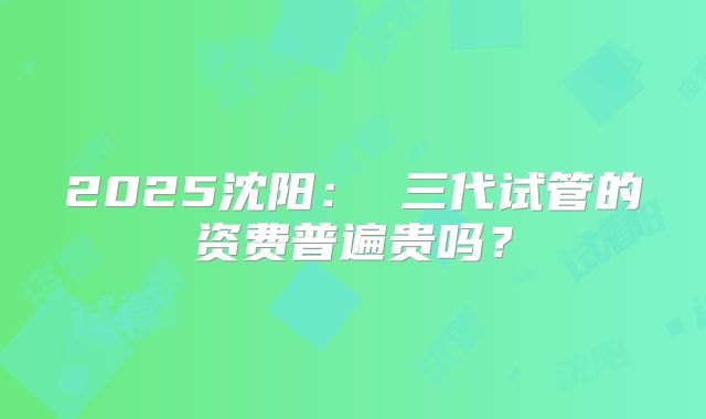 2025沈阳: 三代试管的资费普遍贵吗?