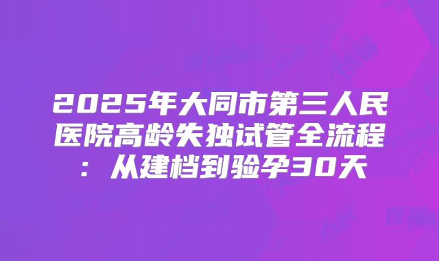 2025年大同市第三人民医院高龄失独试管全流程：从建档到验孕30天