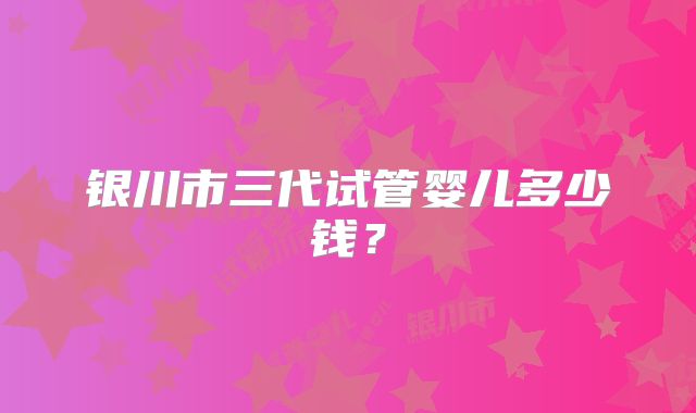 银川市三代试管婴儿多少钱？