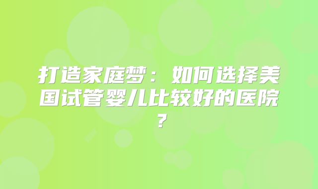 打造家庭梦:如何选择美国试管婴儿比较好的医院?