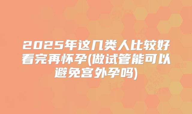 2025年这几类人比较好看完再怀孕(做试管能可以避免宫外孕吗)