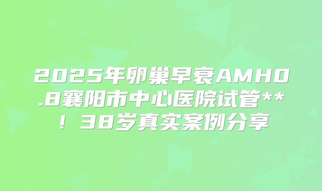 2025年卵巢早衰AMH0.8襄阳市中心医院试管**!38岁真实案例分享