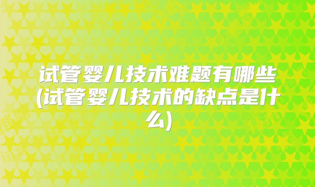 试管婴儿技术难题有哪些(试管婴儿技术的缺点是什么)