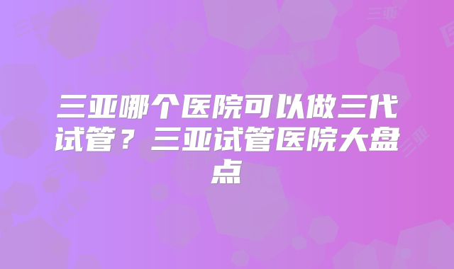 三亚哪个医院可以做三代试管？三亚试管医院大盘点