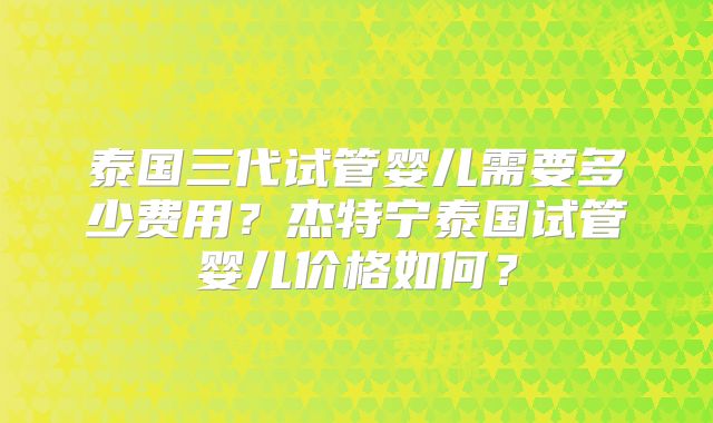 泰国三代试管婴儿需要多少费用？杰特宁泰国试管婴儿价格如何？