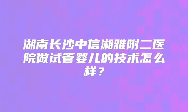 湖南长沙中信湘雅附二医院做试管婴儿的技术怎么样?