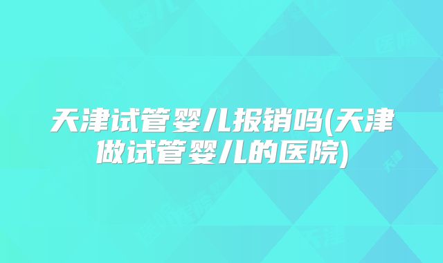 天津试管婴儿报销吗(天津做试管婴儿的医院)