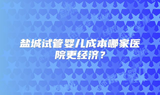 盐城试管婴儿成本哪家医院更经济？