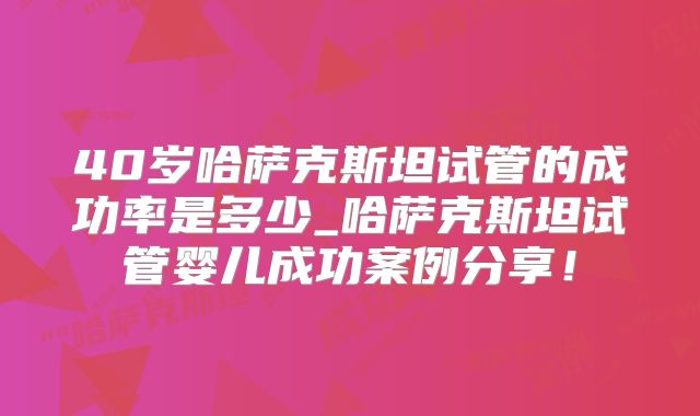 40岁哈萨克斯坦试管的成功率是多少_哈萨克斯坦试管婴儿成功案例分享!