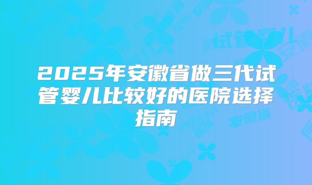 2025年安徽省做三代试管婴儿比较好的医院选择指南