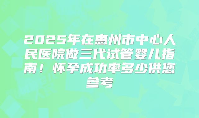 2025年在惠州市中心人民医院做三代试管婴儿指南！怀孕成功率多少供您参考