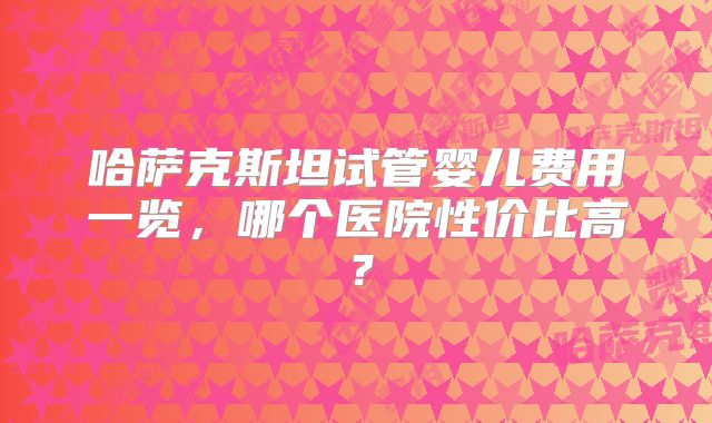 哈萨克斯坦试管婴儿费用一览，哪个医院性价比高？
