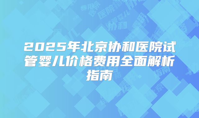 2025年北京协和医院试管婴儿价格费用全面解析指南