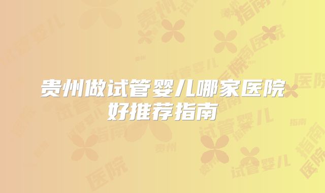 贵州做试管婴儿哪家医院好推荐指南