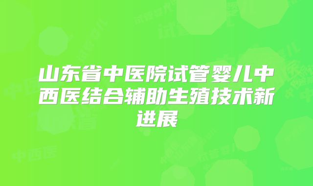 山东省中医院试管婴儿中西医结合辅助生殖技术新进展