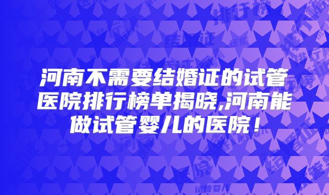 河南不需要结婚证的试管医院排行榜单揭晓,河南能做试管婴儿的医院!