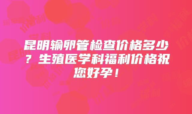 昆明输卵管检查价格多少?生殖医学科福利价格祝您好孕!