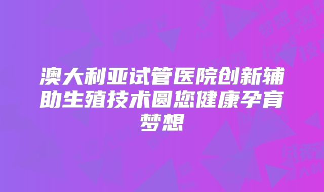 澳大利亚试管医院创新辅助生殖技术圆您健康孕育梦想