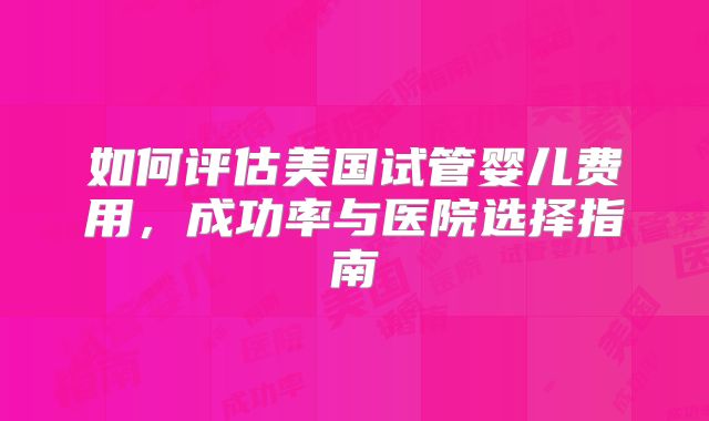 如何评估美国试管婴儿费用，成功率与医院选择指南