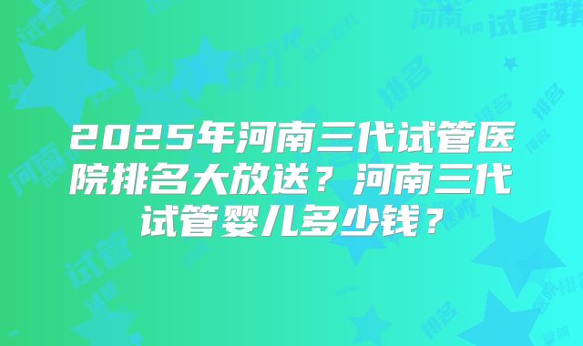 2025年河南三代试管医院排名大放送?河南三代试管婴儿多少钱?
