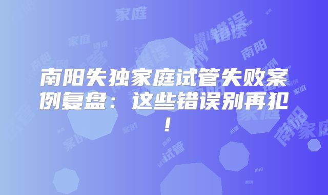 南阳失独家庭试管失败案例复盘:这些错误别再犯!