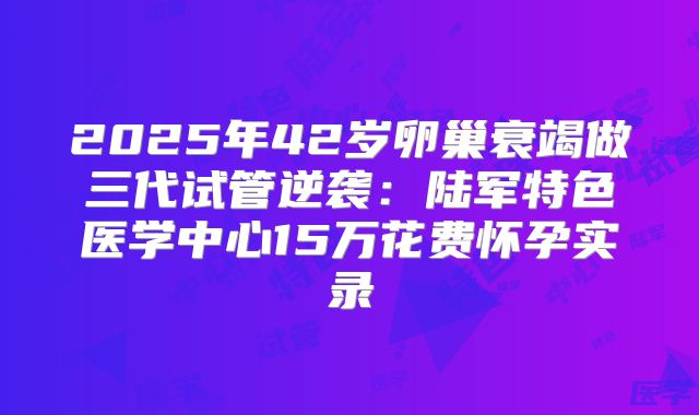 2025年42岁卵巢衰竭做三代试管逆袭:陆军特色医学中心15万花费怀孕实录