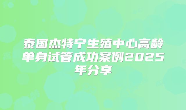 泰国杰特宁生殖中心高龄单身试管成功案例2025年分享