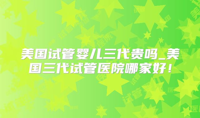 美国试管婴儿三代贵吗_美国三代试管医院哪家好!