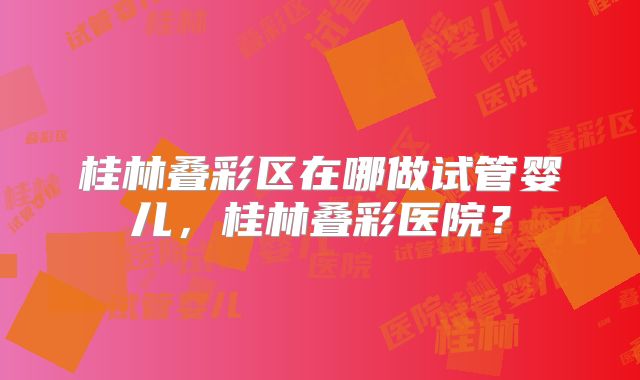 桂林叠彩区在哪做试管婴儿，桂林叠彩医院？