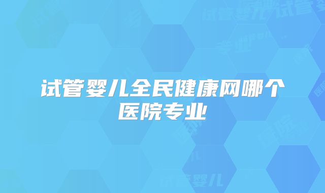 试管婴儿全民健康网哪个医院专业