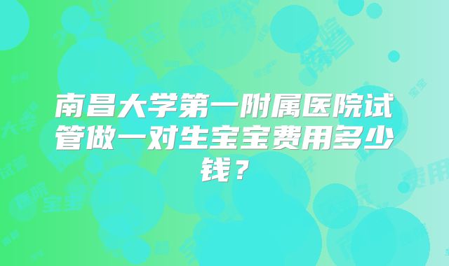 南昌大学第一附属医院试管做一对生宝宝费用多少钱?