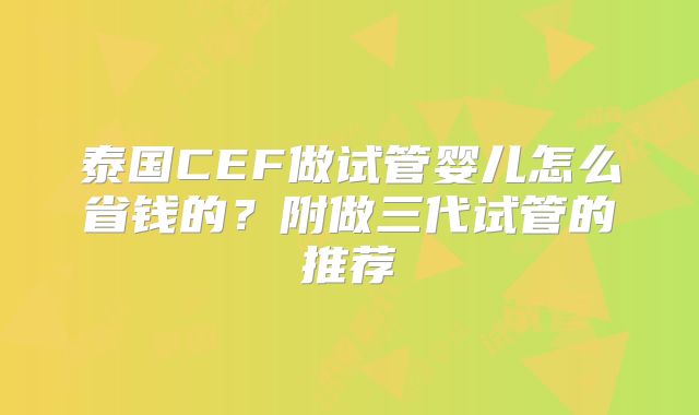 泰国CEF做试管婴儿怎么省钱的?附做三代试管的推荐