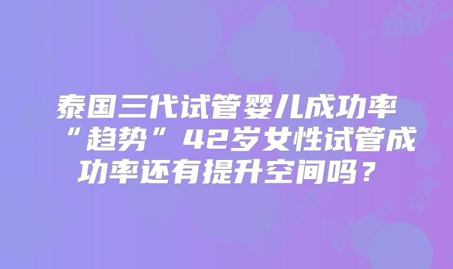 泰国三代试管婴儿成功率“趋势”42岁女性试管成功率还有提升空间吗?