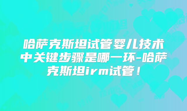 哈萨克斯坦试管婴儿技术中关键步骤是哪一环-哈萨克斯坦irm试管！