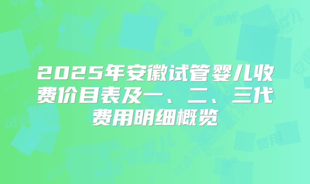 2025年安徽试管婴儿收费价目表及一、二、三代费用明细概览