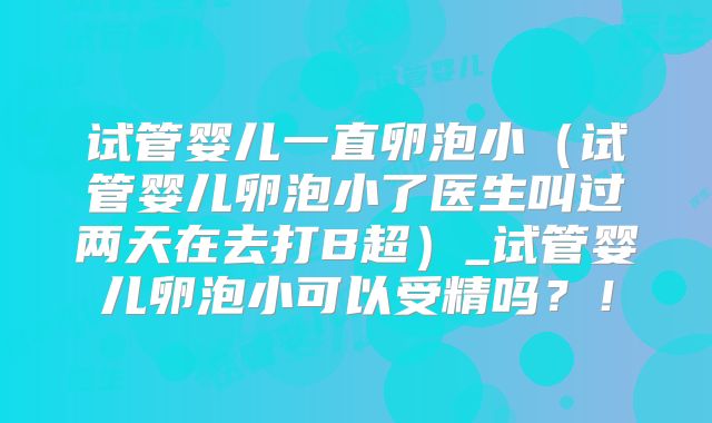试管婴儿一直卵泡小(试管婴儿卵泡小了医生叫过两天在去打B超)_试管婴儿卵泡小可以受精吗?!