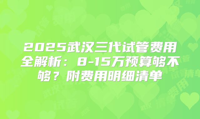2025武汉三代试管费用全解析:8-15万预算够不够?附费用明细清单
