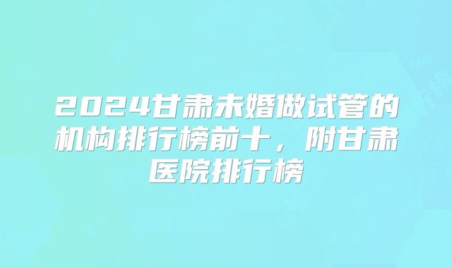 2024甘肃未婚做试管的机构排行榜前十,附甘肃医院排行榜