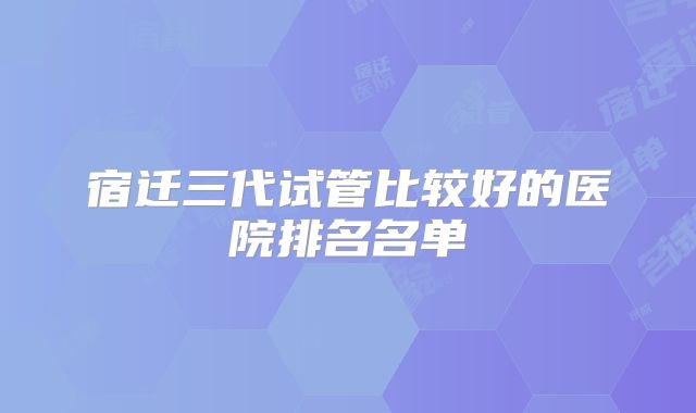 宿迁三代试管比较好的医院排名名单