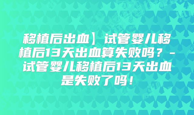 移植后出血】试管婴儿移植后13天出血算失败吗?-试管婴儿移植后13天出血是失败了吗!