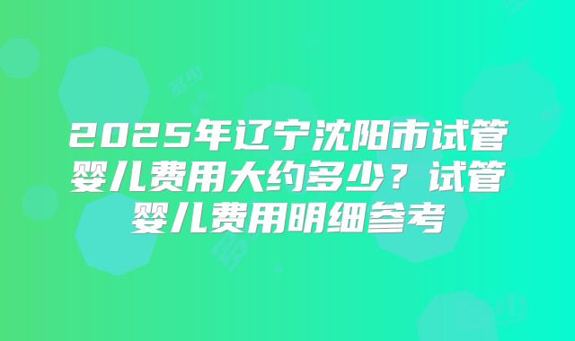 2025年辽宁沈阳市试管婴儿费用大约多少?试管婴儿费用明细参考