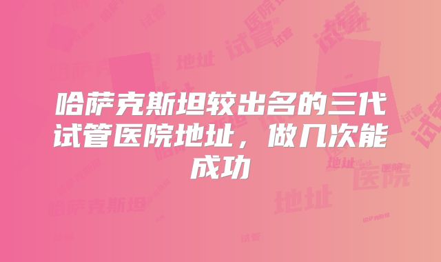 哈萨克斯坦较出名的三代试管医院地址,做几次能成功