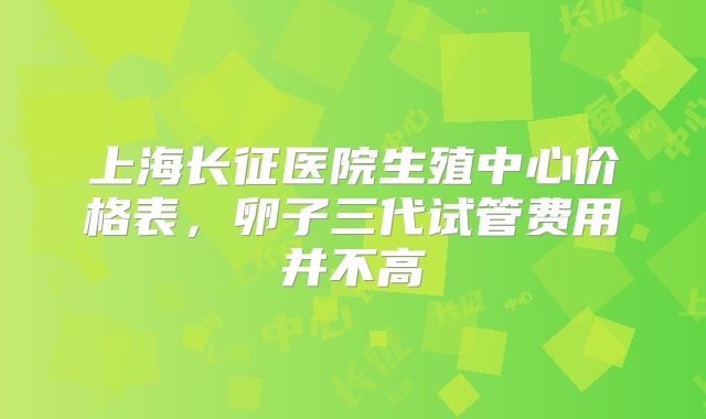 上海长征医院生殖中心价格表,卵子三代试管费用并不高