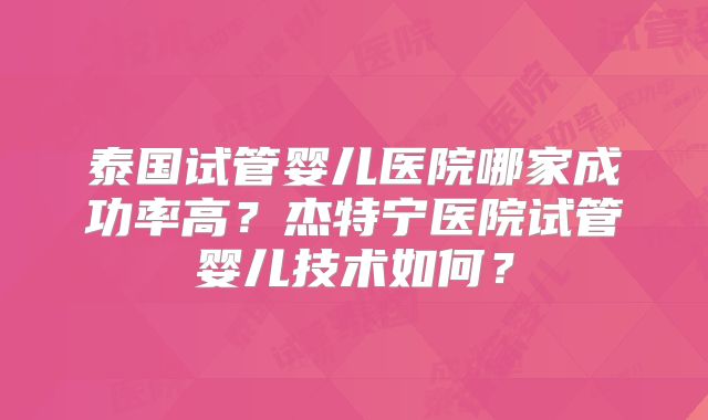 泰国试管婴儿医院哪家成功率高?杰特宁医院试管婴儿技术如何?
