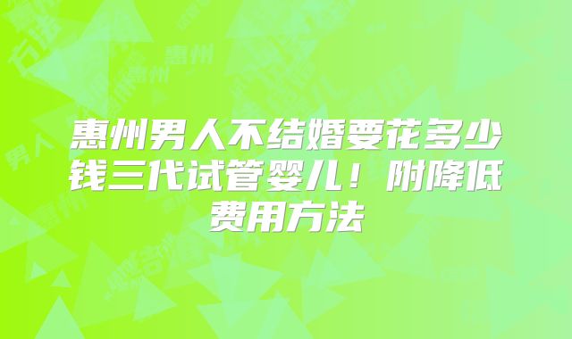 惠州男人不结婚要花多少钱三代试管婴儿！附降低费用方法