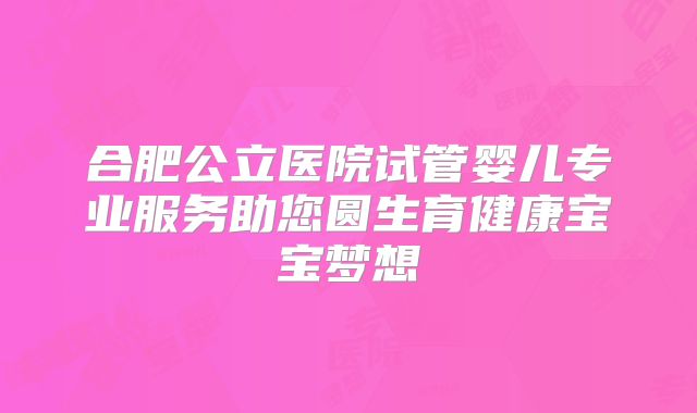 合肥公立医院试管婴儿专业服务助您圆生育健康宝宝梦想