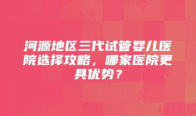 河源地区三代试管婴儿医院选择攻略,哪家医院更具优势?