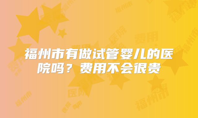 福州市有做试管婴儿的医院吗?费用不会很贵
