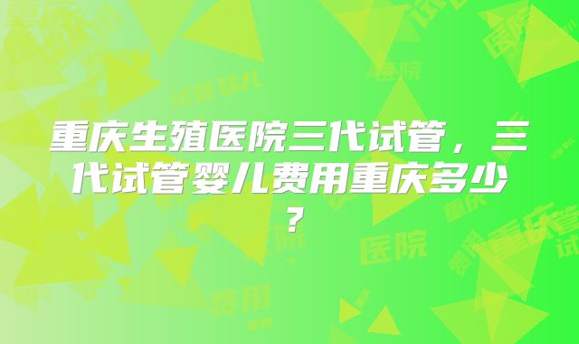 重庆生殖医院三代试管,三代试管婴儿费用重庆多少?